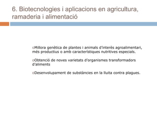 6. Biotecnologies i aplicacions en agricultura,
ramaderia i alimentació

oMillora genètica de plantes i animals d’interès agroalimentari,
més productius o amb característiques nutritives especials.
oObtenció de noves varietats d’organismes transformadors
d’aliments
oDesenvolupament de substàncies en la lluita contra plagues.

 