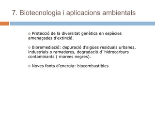 7. Biotecnologia i aplicacions ambientals
o Protecció de la diversitat genètica en espècies
amenaçades d’extinció.
o Bioremediació: depuració d’aigües residuals urbanes,
industrials o ramaderes, degradació d`hidrocarburs
contaminants ( marees negres).
o Noves fonts d’energia: biocombustibles

 