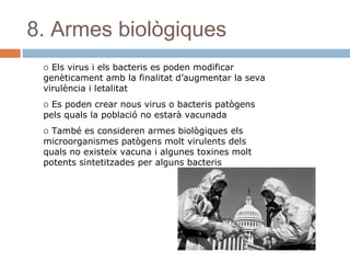 8. Armes biològiques
o Els virus i els bacteris es poden modificar
genèticament amb la finalitat d’augmentar la seva
virulència i letalitat
o Es poden crear nous virus o bacteris patògens
pels quals la població no estarà vacunada
o També es consideren armes biològiques els
microorganismes patògens molt virulents dels
quals no existeix vacuna i algunes toxines molt
potents sintetitzades per alguns bacteris

 