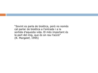 “Sovint es parla de bioètica, però no només
cal parlar de bioètica a l’entrada i a la
sortida d’aquesta vida. El més important és
la part del mig, que és on rau l’acció”
(R. Margalef, 1995)

 