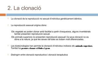 2. La clonació


La clonació és la reproducció no sexual d’individus genèticament idèntics.



La reproducció asexual origina clons:
Els vegetals es poden clonar amb facilitat a partir d’esqueixos, alguns invertebrats
també presenten reproducció sexual.
Els animals superiors no presenten reproducció asexual i la seva clonació no es
dóna a la natura, ja que les seves cèl·lules es troben molt diferenciades.





Les biotecnologies han permès la clonació d’individus inclosos els animals superiors.
També ha permès clonar cèl·lules i gens
Distingim entre clonació reproductiva i clonació terapèutica

 