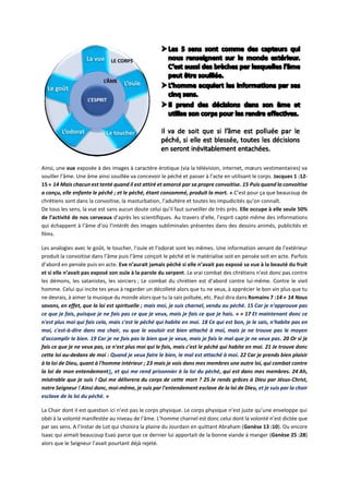 Ainsi, une vue exposée à des images à caractère érotique (via la télévision, internet, mœurs vestimentaires) va
souiller l’âme. Une âme ainsi souillée va concevoir le péché et passer à l’acte en utilisant le corps. Jacques 1 :12-
15 « 14 Mais chacun est tenté quand il est attiré et amorcé par sa propre convoitise. 15 Puis quand la convoitise
a conçu, elle enfante le péché ; et le péché, étant consommé, produit la mort. ».C’est pour ça que beaucoup de
chrétiens sont dans la convoitise, la masturbation, l’adultère et toutes les impudicités qu’on connaît.
De tous les sens, la vue est sans aucun doute celui qu’il faut surveiller de très près. Elle occupe à elle seule 50%
de l’activité de nos cerveaux d’après les scientifiques. Au travers d’elle, l’esprit capte même des informations
qui échappent à l’âme d’où l’intérêt des images subliminales présentes dans des dessins animés, publicités et
films.
Les analogies avec le goût, le toucher, l’ouïe et l’odorat sont les mêmes. Une information venant de l’extérieur
produit la convoitise dans l’âme puis l’âme conçoit le péché et le matérialise soit en pensée soit en acte. Parfois
d’abord en pensée puis en acte. Eve n’aurait jamais péché si elle n’avait pas exposé sa vue à la beauté du fruit
et si elle n’avait pas exposé son ouïe à la parole du serpent. Le vrai combat des chrétiens n’est donc pas contre
les démons, les satanistes, les sorciers ; Le combat du chrétien est d’abord contre lui-même. Contre le vieil
homme. Celui qui incite tes yeux à regarder un décolleté alors que tu ne veux, à apprécier le bon vin plus que tu
ne devrais, à aimer la musique du monde alors que tu la sais polluée, etc. Paul dira dans Romains 7 :14 « 14 Nous
savons, en effet, que la loi est spirituelle ; mais moi, je suis charnel, vendu au péché. 15 Car je n'approuve pas
ce que je fais, puisque je ne fais pas ce que je veux, mais je fais ce que je hais. » « 17 Et maintenant donc ce
n'est plus moi qui fais cela, mais c'est le péché qui habite en moi. 18 Ce qui est bon, je le sais, n'habite pas en
moi, c'est-à-dire dans ma chair, vu que le vouloir est bien attaché à moi, mais je ne trouve pas le moyen
d'accomplir le bien. 19 Car je ne fais pas le bien que je veux, mais je fais le mal que je ne veux pas. 20 Or si je
fais ce que je ne veux pas, ce n'est plus moi qui le fais, mais c'est le péché qui habite en moi. 21 Je trouve donc
cette loi au-dedans de moi : Quand je veux faire le bien, le mal est attaché à moi. 22 Car je prends bien plaisir
à la loi de Dieu, quant à l'homme intérieur ; 23 mais je vois dans mes membres une autre loi, qui combat contre
la loi de mon entendement1, et qui me rend prisonnier à la loi du péché, qui est dans mes membres. 24 Ah,
misérable que je suis ! Qui me délivrera du corps de cette mort ? 25 Je rends grâces à Dieu par Jésus-Christ,
notre Seigneur ! Ainsi donc, moi-même, je suis par l'entendement esclave de la loi de Dieu, et je suis par la chair
esclave de la loi du péché. »
La Chair dont il est question ici n’est pas le corps physique. Le corps physique n’est juste qu’une enveloppe qui
obéi à la volonté manifestée au niveau de l’âme. L’homme charnel est donc celui dont la volonté n’est dictée que
par ses sens. A l’instar de Lot qui choisira la plaine du Jourdain en quittant Abraham (Genèse 13 :10). Ou encore
Isaac qui aimait beaucoup Esaü parce que ce dernier lui apportait de la bonne viande à manger (Genèse 25 :28)
alors que le Seigneur l’avait pourtant déjà rejeté.
 