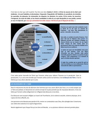 C’est dans la chair que naît le péché. Paul dira ceci dans Galates 5 :19-21 « 19 Car les œuvres de la chair sont
évidentes : Ce sont l'adultère, la fornication, l'impureté, l'impudicité, 20 l'idolâtrie, la sorcellerie, les inimitiés,
les querelles, les jalousies, les animosités, les disputes, les divisions, les sectes, 21 les envies, les meurtres,
l'ivrognerie, les excès de table, et les choses semblables à celles-là, au sujet desquelles je vous prédis, comme
je vous l'ai déjà dit, que ceux qui commettent de telles choses n'hériteront pas le Royaume de Dieu. »
C’est cette partie charnelle de l’âme que l’ennemi utilise pour séduire l’homme ou le persécuter. Dans la
persécution, il y a une arme terrible que l’ennemi utilise contre les hommes c’est la blessure de l’âme. C’est le
thème que nous allons aborder par la suite.
LES BLESSURES DE L’AME
Dans le mécanisme de prise de décisions des hommes que nous avons décrit plus haut, on se rend compte que
si l’âme est polluée, le mécanisme est comme enrayé et ne peut prendre que de mauvaises décisions. C’est une
faille que l’ennemi utilise allègrement en infligeant des blessures à nos âmes.
Ces blessures sont souvent infligées au travers de l’humiliation, de la violence sexuelle, violence physique, de la
rupture de liens affectifs, etc.
Une personne ainsi blessée peut perdre la foi, rentrer en contestation avec Dieu, être plongée dans l’amertume
voir même être atteinte d’un esprit d’égarement.
Notons également que chaque fois qu’une âme est blessée, un ou plusieurs démons viennent prendre place.
 