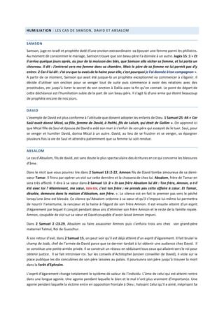 HUMILIATION : LES CAS DE SAMSON, DAVID ET ABSALOM
SAMSON
Samson, juge en Israël et prophète doté d’une onction extraordinaire va épouser une femme parmi les philistins.
Au moment de consommer le mariage, Samson trouve que son beau-père l’a donnée à un autre. Juges 15 :1 « Et
il arriva quelque jours après, au jour de la moisson des blés, que Samson alla visiter sa femme, et lui porta un
chevreau. Il dit : J'entrerai vers ma femme dans sa chambre. Mais le père de sa femme ne lui permit pas d'y
entrer. 2 Car il lui dit : J'ai cru que tu avais de la haine pour elle, c'est pourquoi je l'ai donnée à ton compagnon ».
A partir de ce moment, Samson qui avait été jusque-là un prophète exceptionnel va commencer à s’égarer. Il
décide d’utiliser son onction pour se venger tout de suite puis commence à avoir des relations avec des
prostituées, etc jusqu’à livrer le secret de son onction à Dalila avec la fin qu’on connait. Le point de départ de
cette déchéance est l’humiliation subie de la part de son beau-père. Il s’agit là d’une arme qui éteint beaucoup
de prophète encore de nos jours.
DAVID
L’exemple de David est plus conforme à l’attitude que doivent adopter les enfants de Dieu. 1 Samuel 25 :44 « Car
Saül avait donné Mical, sa fille, femme de David, à Palthi, fils de Laïsch, qui était de Gallim ». On apprend ici
que Mical fille de Saul et épouse de David a aidé son mari à s’enfuir de son père qui essayait de le tuer. Saul, pour
se venger et humilier David, donna Mical à un autre. David, au lieu de se frustrer et se venger, va épargner
plusieurs fois la vie de Saul et attendra patiemment que sa femme lui soit rendue.
ABSALOM
Le cas d’Absalom, fils de david, est sans doute le plus spectaculaire des écritures en ce qui concerne les blessures
d’âme.
Dans le récit que vous pourrez lire dans 2 Samuel 13 :2-22, Amnon fils de David tombe amoureux de sa demi-
sœur Tamar. Il finira par opérer un viol sur cette dernière et la chassera de chez lui. Absalom, frère de Tamar en
sera très affecté. Il dira à sa sœur dans 2 Samuel 13 :2 « Et son frère Absalom lui dit : Ton frère, Amnon, a-t-il
été avec toi ? Maintenant, ma sœur, tais-toi, c'est ton frère ; ne prends pas cette affaire à cœur. Et Tamar,
désolée, demeura dans la maison d'Absalom, son frère. ». Le silence est en fait le premier pas vers le péché
lorsqu’une âme est blessée. Ce silence qu’Absalom ordonne à sa sœur et qu’il s’impose lui-même lui permettra
de nourrir l’amertume, la rancœur et la haine à l’égard de son frère Amnon. Il est ensuite atteint d’un esprit
d’égarement par lequel Il conçoit pendant deux ans d’éliminer son frère Amnon et le reste de la famille royale.
Amnon, coupable de viol sur sa sœur et David coupable d’avoir laissé Amnon impuni.
Dans 2 Samuel 2 :23-29, Absalom va faire assassiner Amnon puis s’enfuira trois ans chez son grand-père
maternel Talmaï, Roi de Gueschur.
Á son retour d’exil, dans 2 Samuel 15, on peut voir qu’il est déjà atteint d’un esprit d’égarement. Il fait bruler le
champ de Joab, chef de l’armée de David parce que ce dernier tardait à lui obtenir une audience chez David. Il
se constitue une petite armée privée. Il se construit un réseau en séduisant tous ceux qui allaient vers le roi pour
obtenir justice. Il se fait introniser roi. Sur les conseils d’Achitophel (ancien conseiller de David), il viole sur la
place publique les dix concubines de son père laissées au palais. Il poursuivra son père jusqu’à trouver la mort
dans la forêt d’Ephraïm.
L’esprit d’égarement change totalement le système de valeur de l’individu. L’âme de celui qui est atteint rentre
dans une longue agonie. Une agonie pendant laquelle le bien et le mal n’ont plus vraiment d’importance. Une
agonie pendant laquelle la victime entre en opposition frontale à Dieu ; haïssant Celui qu’il a aimé, méprisant Sa
 