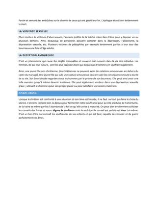 Parole et semant des embûches sur le chemin de ceux qui ont gardé leur foi. L’épilogue étant bien évidemment
la mort.
LA VIOLENCE SEXUELLE
Chez nombre de victimes d’abus sexuels, l’ennemi profite de la brèche créée dans l’âme pour y déposer un ou
plusieurs démons. Ainsi, beaucoup de personnes peuvent sombrer dans la dépression, l’alcoolisme, la
dépravation sexuelle, etc. Plusieurs victimes de pédophiles par exemple deviennent parfois à leur tour des
bourreaux une fois à l’âge adulte.
LA DECEPTION AMOUREUSE
C’est un phénomène qui cause des dégâts incroyables et souvent mal mesurés dans la vie des individus. Les
femmes, de par leur nature, sont les plus exposées bien que beaucoup d’hommes en souffrent également.
Ainsi, une jeune fille non chrétienne, (les chrétiennes ne peuvent avoir des relations amoureuses en dehors du
cadre du mariage). Une jeune fille qui subi une rupture amoureuse peut en subir les conséquences toute la durée
de sa vie. Son âme blessée regardera tous les hommes par le prisme de son bourreau. Elle peut ainsi avoir une
telle aversion jusqu’à même devenir lesbienne. Elle peut également sombrer dans une dépravation sexuelle
grave ; utilisant les hommes pour son propre plaisir ou pour satisfaire ses besoins matériels.
CONCLUSION
Lorsque le chrétien est confronté à une situation où son âme est blessée, il ne faut surtout pas faire le choix du
silence. L’ennemi compte bien là-dessus pour fermenter notre souffrance pour qu’elle produise de l’amertume,
de la haine et même parfois l’abandon de la foi lorsqu’elle arrive à maturité. On peut bien évidemment solliciter
les conseils des frères et sœurs dignes de confiance mais le seul dont le conseil est parfait est Jésus Lui-même.
C’est un bon Père qui connaît les souffrances de ses enfants et qui est Seul, capable de consoler et de guérir
parfaitement nos âmes.
 
