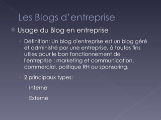 Usage du Blog en entreprise Définition: Un blog d'entreprise est un blog géré et administré par une entreprise, à toutes fins utiles pour le bon fonctionnement de l'entreprise : marketing et communication, commercial, politique RH ou sponsoring. 2 principaux types: Interne Externe 