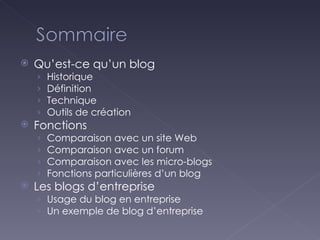 Qu’est-ce qu’un blog Historique Définition Technique Outils de création Fonctions Comparaison avec un site Web Comparaison avec un forum Comparaison avec les micro-blogs Fonctions particulières d’un blog Les blogs d’entreprise Usage du blog en entreprise Un exemple de blog d’entreprise 