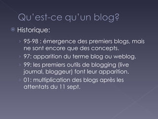 Historique: 95-98 : émergence des premiers blogs, mais ne sont encore que des concepts. 97: apparition du terme blog ou weblog. 99: les premiers outils de blogging (live journal, bloggeur) font leur apparition. 01: multiplication des blogs après les attentats du 11 sept. 