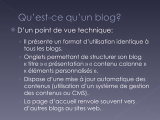 D’un point de vue technique: Il présente un format d’utilisation identique à tous les blogs. Onglets permettant de structurer son blog « titre » « présentation » « contenu colonne » « éléments personnalisés ». Dispose d’une mise à jour automatique des contenus (utilisation d’un système de gestion des contenus ou CMS). La page d’accueil renvoie souvent vers d’autres blogs ou sites web. 
