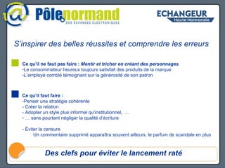 S’inspirer des belles réussites et comprendre les erreurs Des clefs pour éviter le lancement raté Pourquoi les blogs ont-ils autant d’audience Ce qu’il faut faire :  Penser une stratégie cohérente - Créer la relation - Adopter un style plus informel qu'institutionnel,  … …  sans pourtant négliger la qualité d’écriture - Éviter la censure  Un commentaire supprimé apparaîtra souvent ailleurs, le parfum de scandale en plus Ce qu’il ne faut pas faire :  Mentir et tricher en créant des personnages Le consommateur heureux toujours satisfait des produits de la marque L’employé comblé témoignant sur la générosité de son patron 