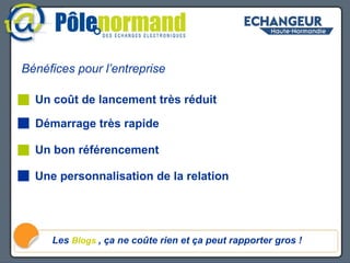Bénéfices pour l’entreprise Bénéfices pour l’entreprise Les  Blogs   , ça ne coûte rien et ça peut rapporter gros ! Démarrage très rapide Un coût de lancement très réduit Un bon référencement Une personnalisation de la relation 