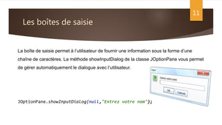 Les boîtes de saisie
11
La boîte de saisie permet à l’utilisateur de fournir une information sous la forme d’une
chaîne de caractères. La méthode showInputDialog de la classe JOptionPane vous permet
de gérer automatiquement le dialogue avec l’utilisateur.
JOptionPane.showInputDialog(null,"Entrez votre nom");
 