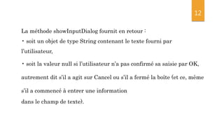 12
La méthode showInputDialog fournit en retour :
• soit un objet de type String contenant le texte fourni par
l’utilisateur,
• soit la valeur null si l’utilisateur n’a pas confirmé sa saisie par OK,
autrement dit s’il a agit sur Cancel ou s’il a fermé la boîte (et ce, même
s’il a commencé à entrer une information
dans le champ de texte).
 