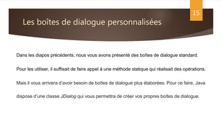 Les boîtes de dialogue personnalisées
15
Dans les diapos précédents, nous vous avons présenté des boîtes de dialogue standard.
Pour les utiliser, il suffisait de faire appel à une méthode statique qui réalisait des opérations.
Mais il vous arrivera d’avoir besoin de boîtes de dialogue plus élaborées. Pour ce faire, Java
dispose d’une classe JDialog qui vous permettra de créer vos propres boîtes de dialogue.
 