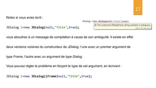 17
Notez si vous aviez écrit :
JDialog Z=new JDialog(null,"Title",true);
vous aboutirez à un message de compilation à cause de son ambiguïté. Il existe en effet
deux versions voisines du constructeur de JDialog, l’une avec un premier argument de
type Frame, l’autre avec un argument de type Dialog.
Vous pouvez régler le problème en forçant le type de cet argument, en écrivant :
JDialog Z=new JDialog((Frame)null,"Title",true);
 