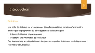 Introduction
3
Une boîte de dialogue est un composant d'interface graphique constitué d'une fenêtre
affichée par un programme ou par le système d'exploitation pour
• informer l'utilisateur d'un évènement ;
• ou obtenir une information de l'utilisateur.
Ces fenêtres sont appelées boîte de dialogue parce qu'elles établissent un dialogue entre
l'ordinateur et l'utilisateur.
Définition
 