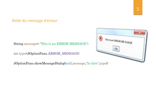 5
String message= "This is an ERROR MESSAGE“;
int type=JOptionPane.ERROR_MESSAGE;
JOptionPane.showMessageDialog(null,message,"le titre“,type);
Boîte du message d'erreur
 
