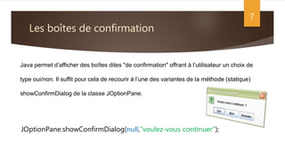 Les boîtes de confirmation
7
Java permet d’afficher des boîtes dites "de confirmation" offrant à l’utilisateur un choix de
type oui/non. Il suffit pour cela de recourir à l’une des variantes de la méthode (statique)
showConfirmDialog de la classe JOptionPane.
JOptionPane.showConfirmDialog(null,"voulez-vous continuer");
 