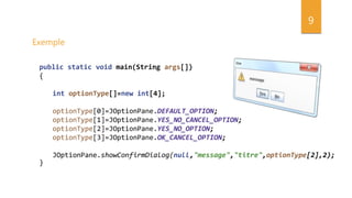 9
Exemple
public static void main(String args[])
{
int optionType[]=new int[4];
optionType[0]=JOptionPane.DEFAULT_OPTION;
optionType[1]=JOptionPane.YES_NO_CANCEL_OPTION;
optionType[2]=JOptionPane.YES_NO_OPTION;
optionType[3]=JOptionPane.OK_CANCEL_OPTION;
JOptionPane.showConfirmDialog(null,"message","titre",optionType[2],2);
}
 