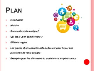PLAN
1. Introduction
2. Histoire
3. Comment vendre en ligne?
4. Qui est le „bon commerçant”?
5. Différents types
6. Les grands choix opérationnels à effectuer pour lancer une
plateforme de vente en ligne
7. Exemples pour les sites webs du e-commerce les plus connus
 