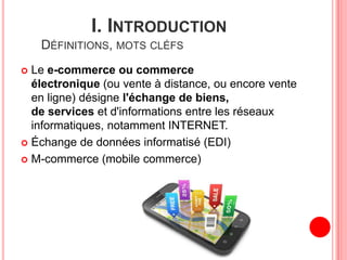 I. INTRODUCTION
DÉFINITIONS, MOTS CLÉFS
 Le e-commerce ou commerce
électronique (ou vente à distance, ou encore vente
en ligne) désigne l'échange de biens,
de services et d'informations entre les réseaux
informatiques, notamment INTERNET.
 Échange de données informatisé (EDI)
 M-commerce (mobile commerce)
 
