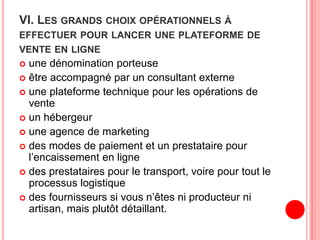 VI. LES GRANDS CHOIX OPÉRATIONNELS À
EFFECTUER POUR LANCER UNE PLATEFORME DE
VENTE EN LIGNE
 une dénomination porteuse
 être accompagné par un consultant externe
 une plateforme technique pour les opérations de
vente
 un hébergeur
 une agence de marketing
 des modes de paiement et un prestataire pour
l’encaissement en ligne
 des prestataires pour le transport, voire pour tout le
processus logistique
 des fournisseurs si vous n’êtes ni producteur ni
artisan, mais plutôt détaillant.
 