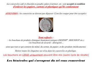 Les couvercles café et chocolat en poudre, pâtes à tartiner, etc. sont acceptés à condition
          d'enlever les papiers, cartons et plastiques qu'ils contiennent

 ATTENTION : les couvercles ne doivent pas dépasser 12cm (les couper pour être acceptés)




                                       Sont refusés :
    - les bouchons de produits chimiques hautement toxiques (DESTOP®, ROUNDUP, etc.)
                          - les bouchons de sécurité : détergents…
  ainsi que tout ce qui contient du métal, du carton, du papier, et des produits (médicaments)
            Retirer toutes les étiquettes sur et/ou dans les couvercles en plastique.
Les bouchons en LIEGE uniquement peuvent être mis (autre cycle de récolte)

   Les bénévoles qui s'occupent du tri vous remercient
 
