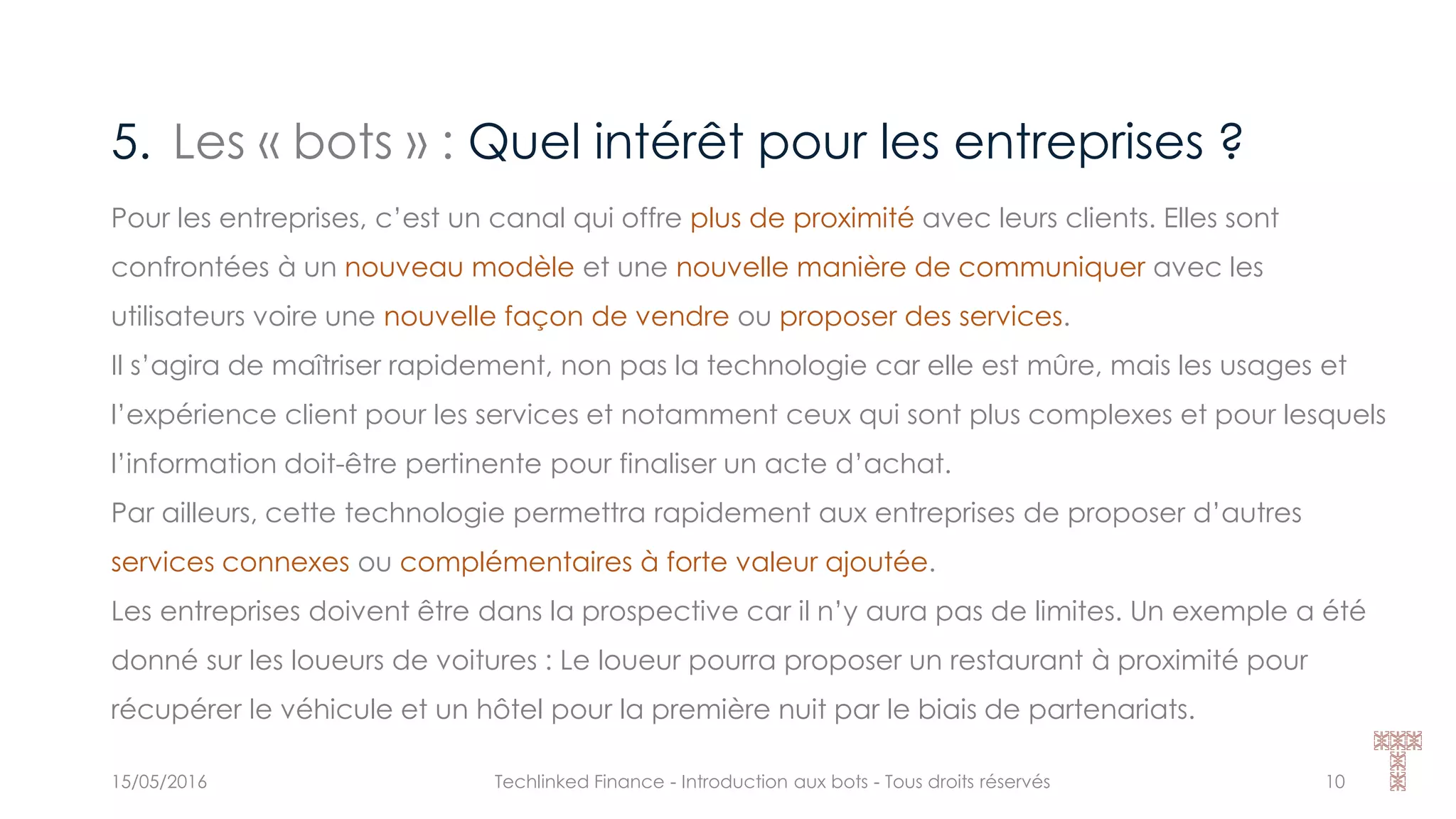 5. Les « bots » : Quel intérêt pour les entreprises ?
15/05/2016 Techlinked Finance - Introduction aux bots - Tous droits réservés 10
Pour les entreprises, c’est un canal qui offre plus de proximité avec leurs clients. Elles sont
confrontées à un nouveau modèle et une nouvelle manière de communiquer avec les
utilisateurs voire une nouvelle façon de vendre ou proposer des services.
Il s’agira de maîtriser rapidement, non pas la technologie car elle est mûre, mais les usages et
l’expérience client pour les services et notamment ceux qui sont plus complexes et pour lesquels
l’information doit-être pertinente pour finaliser un acte d’achat.
Par ailleurs, cette technologie permettra rapidement aux entreprises de proposer d’autres
services connexes ou complémentaires à forte valeur ajoutée.
Les entreprises doivent être dans la prospective car il n’y aura pas de limites. Un exemple a été
donné sur les loueurs de voitures : Le loueur pourra proposer un restaurant à proximité pour
récupérer le véhicule et un hôtel pour la première nuit par le biais de partenariats.
 