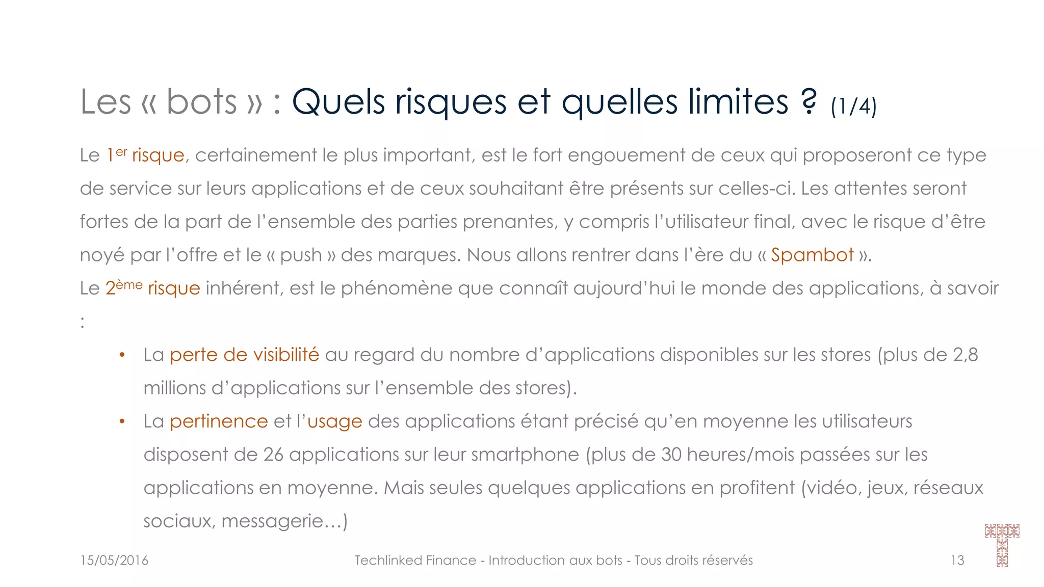 Les « bots » : Quels risques et quelles limites ? (1/4)
15/05/2016 Techlinked Finance - Introduction aux bots - Tous droits réservés 13
Le 1er risque, certainement le plus important, est le fort engouement de ceux qui proposeront ce type
de service sur leurs applications et de ceux souhaitant être présents sur celles-ci. Les attentes seront
fortes de la part de l’ensemble des parties prenantes, y compris l’utilisateur final, avec le risque d’être
noyé par l’offre et le « push » des marques. Nous allons rentrer dans l’ère du « Spambot ».
Le 2ème risque inhérent, est le phénomène que connaît aujourd’hui le monde des applications, à savoir
:
• La perte de visibilité au regard du nombre d’applications disponibles sur les stores (plus de 2,8
millions d’applications sur l’ensemble des stores).
• La pertinence et l’usage des applications étant précisé qu’en moyenne les utilisateurs
disposent de 26 applications sur leur smartphone (plus de 30 heures/mois passées sur les
applications en moyenne. Mais seules quelques applications en profitent (vidéo, jeux, réseaux
sociaux, messagerie…)
 