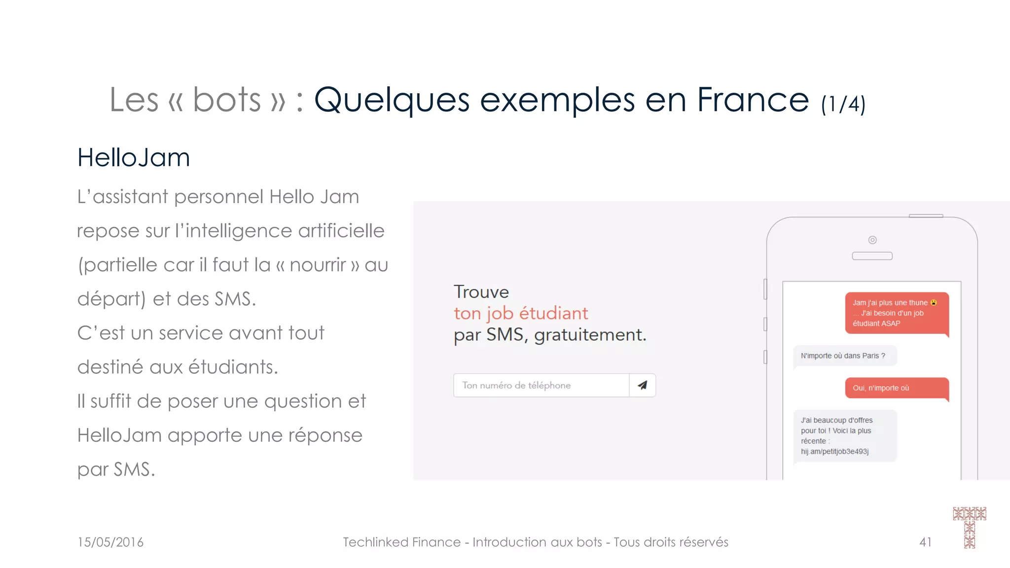 Les « bots » : Quelques exemples en France (1/4)
15/05/2016 Techlinked Finance - Introduction aux bots - Tous droits réservés 41
HelloJam
L’assistant personnel Hello Jam
repose sur l’intelligence artificielle
(partielle car il faut la « nourrir » au
départ) et des SMS.
C’est un service avant tout
destiné aux étudiants.
Il suffit de poser une question et
HelloJam apporte une réponse
par SMS.
 
