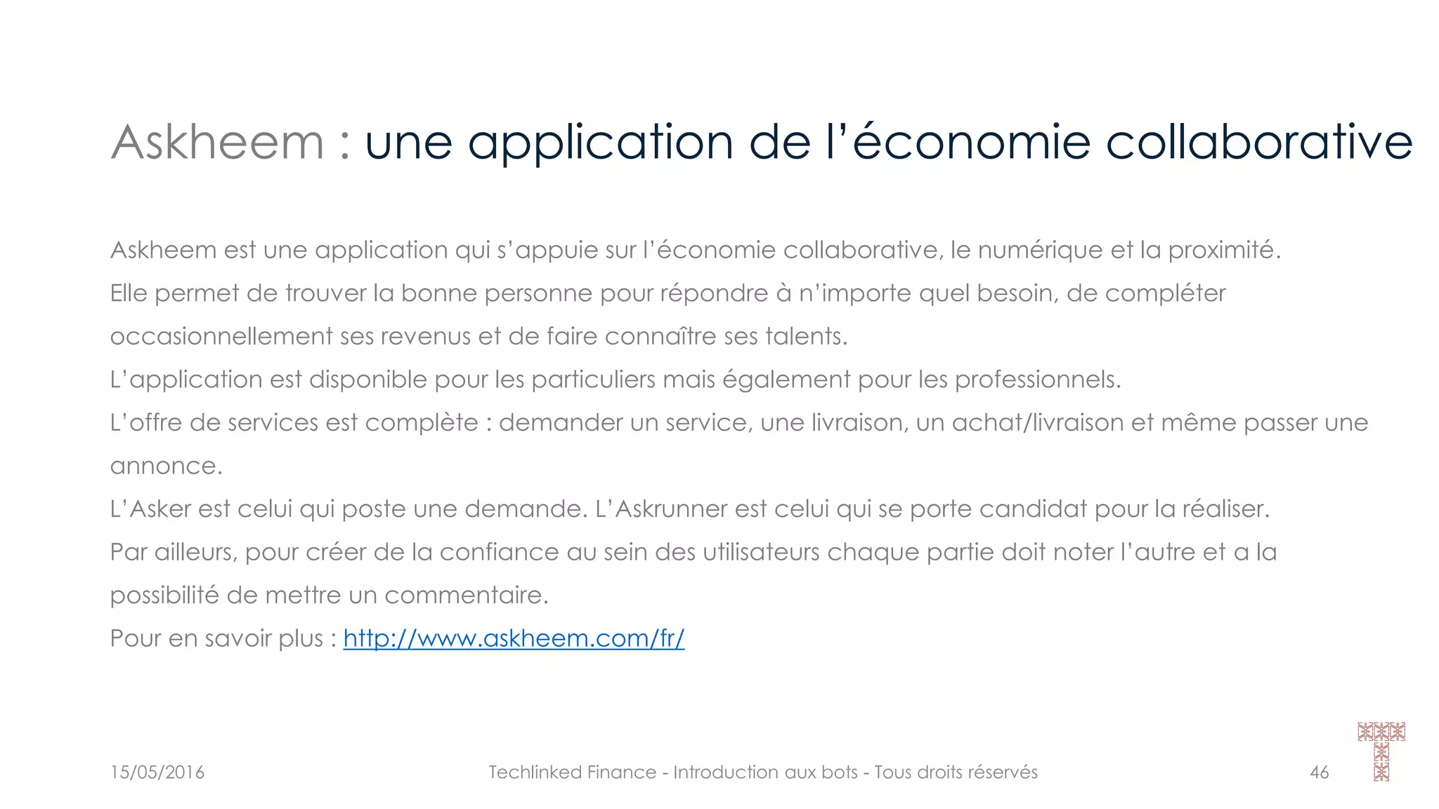 Askheem : une application de l’économie collaborative
15/05/2016 Techlinked Finance - Introduction aux bots - Tous droits réservés 46
Askheem est une application qui s’appuie sur l’économie collaborative, le numérique et la proximité.
Elle permet de trouver la bonne personne pour répondre à n’importe quel besoin, de compléter
occasionnellement ses revenus et de faire connaître ses talents.
L’application est disponible pour les particuliers mais également pour les professionnels.
L’offre de services est complète : demander un service, une livraison, un achat/livraison et même passer une
annonce.
L’Asker est celui qui poste une demande. L’Askrunner est celui qui se porte candidat pour la réaliser.
Par ailleurs, pour créer de la confiance au sein des utilisateurs chaque partie doit noter l’autre et a la
possibilité de mettre un commentaire.
Pour en savoir plus : http://www.askheem.com/fr/
 