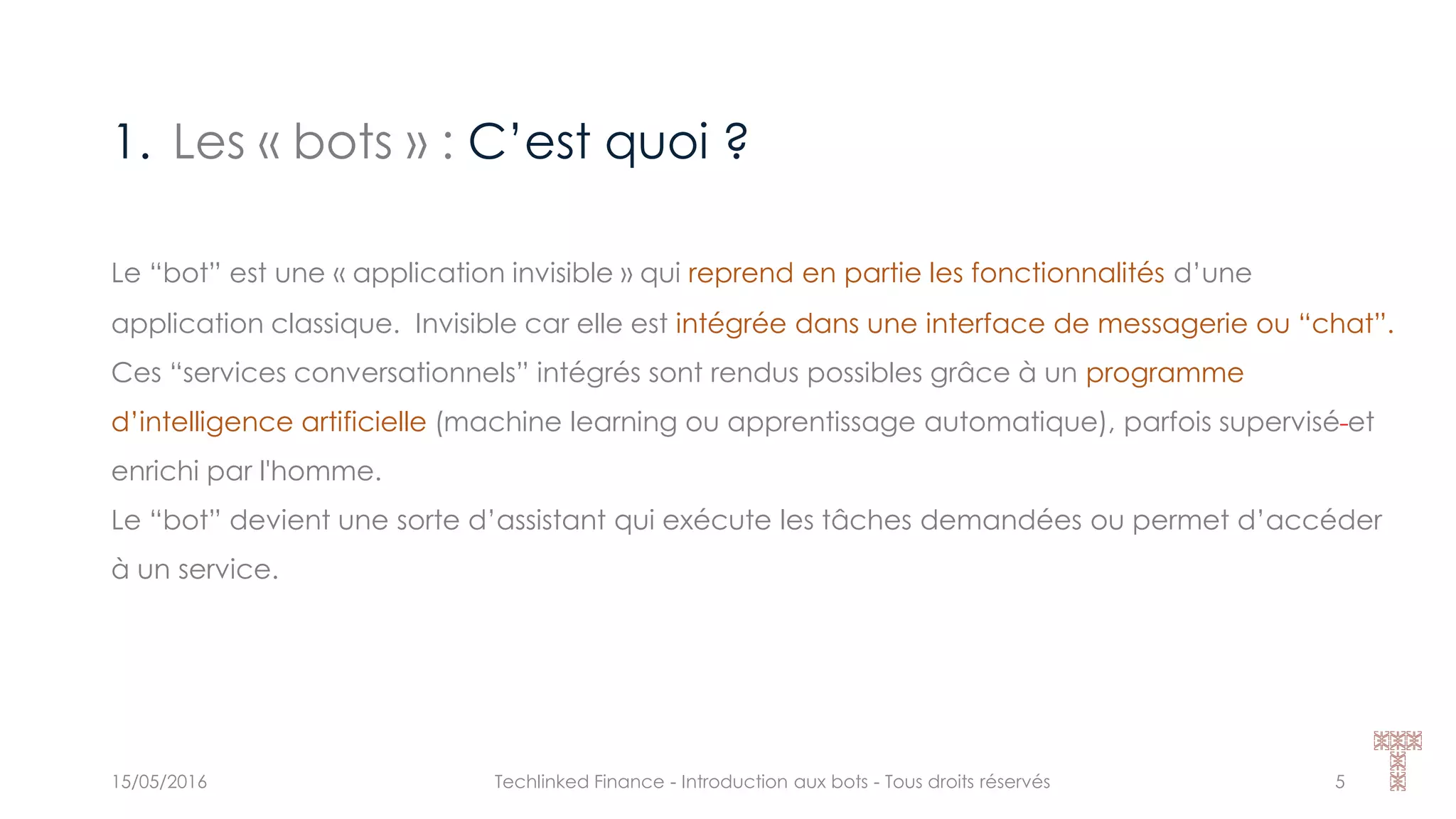 1. Les « bots » : C’est quoi ?
15/05/2016 Techlinked Finance - Introduction aux bots - Tous droits réservés 5
Le “bot” est une « application invisible » qui reprend en partie les fonctionnalités d’une
application classique. Invisible car elle est intégrée dans une interface de messagerie ou “chat”.
Ces “services conversationnels” intégrés sont rendus possibles grâce à un programme
d’intelligence artificielle (machine learning ou apprentissage automatique), parfois supervisé et
enrichi par l'homme.
Le “bot” devient une sorte d’assistant qui exécute les tâches demandées ou permet d’accéder
à un service.
 