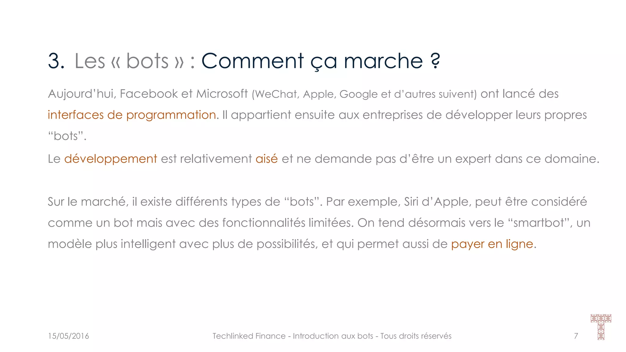 3. Les « bots » : Comment ça marche ?
15/05/2016 Techlinked Finance - Introduction aux bots - Tous droits réservés 7
Aujourd’hui, Facebook et Microsoft (WeChat, Apple, Google et d’autres suivent) ont lancé des
interfaces de programmation. Il appartient ensuite aux entreprises de développer leurs propres
“bots”.
Le développement est relativement aisé et ne demande pas d’être un expert dans ce domaine.
Sur le marché, il existe différents types de “bots”. Par exemple, Siri d’Apple, peut être considéré
comme un bot mais avec des fonctionnalités limitées. On tend désormais vers le “smartbot”, un
modèle plus intelligent avec plus de possibilités, et qui permet aussi de payer en ligne.
 