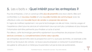 5. Les « bots » : Quel intérêt pour les entreprises ?
15/05/2016 Techlinked Finance - Introduction aux bots - Tous droits réservés 10
Pour les entreprises, c’est un canal qui offre plus de proximité avec leurs clients. Elles sont
confrontées à un nouveau modèle et une nouvelle manière de communiquer avec les
utilisateurs voire une nouvelle façon de vendre ou proposer des services.
Il s’agira de maîtriser rapidement, non pas la technologie car elle est mûre, mais les usages et
l’expérience client pour les services et notamment ceux qui sont plus complexes et pour lesquels
l’information doit-être pertinente pour finaliser un acte d’achat.
Par ailleurs, cette technologie permettra rapidement aux entreprises de proposer d’autres
services connexes ou complémentaires à forte valeur ajoutée.
Les entreprises doivent être dans la prospective car il n’y aura pas de limites. Un exemple a été
donné sur les loueurs de voitures : Le loueur pourra proposer un restaurant à proximité pour
récupérer le véhicule et un hôtel pour la première nuit par le biais de partenariats.
 