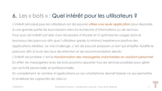 6. Les « bots » : Quel intérêt pour les utilisateurs ?
15/05/2016 Techlinked Finance - Introduction aux bots - Tous droits réservés 11
L’intérêt principal pour les utilisateurs est de pouvoir utiliser une seule application pour répondre
à une grande partie de leurs besoins dans la recherche d’informations ou de services.
Pour que cet intérêt soit réel, il est nécessaire d’étudier et d’optimiser les usages dans le
processus des parcours afin que l’utilisateur garde à minima l’expérience positive des
applications dédiées. Le vrai challenge, c’est de pouvoir proposer un bot qui simplifie, fluidifie le
parcours afin d’avoir des taux de rétention et de recommandation élevés.
L’intérêt secondaire c’est la transformation des messageries instantanées en assistant personnel.
En effet, les messageries avec les bots pourrons apporter tous les services possibles pour gérer
son activité personnelle et professionnelle.
En complément, le nombre d’applications sur son smartphone devrait baisser ce qui permettra
d’améliorer les capacités de celui-ci.
 