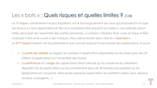 Les « bots » : Quels risques et quelles limites ? (1/4)
15/05/2016 Techlinked Finance - Introduction aux bots - Tous droits réservés 13
Le 1er risque, certainement le plus important, est le fort engouement de ceux qui proposeront ce type
de service sur leurs applications et de ceux souhaitant être présents sur celles-ci. Les attentes seront
fortes de la part de l’ensemble des parties prenantes, y compris l’utilisateur final, avec le risque d’être
noyé par l’offre et le « push » des marques. Nous allons rentrer dans l’ère du « Spambot ».
Le 2ème risque inhérent, est le phénomène que connaît aujourd’hui le monde des applications, à savoir
:
• La perte de visibilité au regard du nombre d’applications disponibles sur les stores (plus de 2,8
millions d’applications sur l’ensemble des stores).
• La pertinence et l’usage des applications étant précisé qu’en moyenne les utilisateurs
disposent de 26 applications sur leur smartphone (plus de 30 heures/mois passées sur les
applications en moyenne. Mais seules quelques applications en profitent (vidéo, jeux, réseaux
sociaux, messagerie…)
 