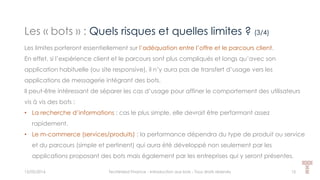 Les « bots » : Quels risques et quelles limites ? (3/4)
15/05/2016 Techlinked Finance - Introduction aux bots - Tous droits réservés 15
Les limites porteront essentiellement sur l’adéquation entre l’offre et le parcours client.
En effet, si l’expérience client et le parcours sont plus compliqués et longs qu’avec son
application habituelle (ou site responsive), il n’y aura pas de transfert d’usage vers les
applications de messagerie intégrant des bots.
Il peut-être intéressant de séparer les cas d’usage pour affiner le comportement des utilisateurs
vis à vis des bots :
• La recherche d’informations : cas le plus simple, elle devrait être performant assez
rapidement.
• Le m-commerce (services/produits) : la performance dépendra du type de produit ou service
et du parcours (simple et pertinent) qui aura été développé non seulement par les
applications proposant des bots mais également par les entreprises qui y seront présentes.
 