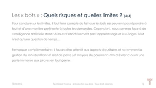 Les « bots » : Quels risques et quelles limites ? (4/4)
15/05/2016 Techlinked Finance - Introduction aux bots - Tous droits réservés 16
Pour conclure sur les limites, il faut tenir compte du fait que les bots ne peuvent pas répondre à
tout et d’une manière pertinente à toutes les demandes. Cependant, nous sommes face à de
l’intelligence artificielle dont l’ADN est l’enrichissement par l’apprentissage et les usages. Tout
n’est qu’une question de temps…
Remarque complémentaire : il faudra être attentif aux aspects sécuritaires et notamment la
gestion de son identifiant et mot de passe (et moyens de paiement) afin d’éviter d’ouvrir une
porte immense aux pirates en tout genre.
 