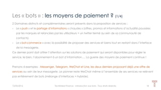 Les « bots » : les moyens de paiement ? (1/4)
15/05/2016 Techlinked Finance - Introduction aux bots - Tous droits réservés 18
2 Domaines distincts et complémentaires seront présents dans la proposition de services :
- Le « push » et le partage d’informations « chaudes » (offres, promos et informations d’actualité poussées
par les marques et relancées par les utilisateurs = un twitter fermé au sein de sa communauté de
contacts).
- Le « bot-commerce » avec la possibilité de proposer des services et biens tout en restant dans l’interface
de la messagerie.
Ce dernier point doit attirer l’attention sur les solutions de paiement qui seront disponibles pour régler le
service, le bien, l’abonnement à un bot d’information…. La guerre des moyens de paiement continue !
Prenons 4 exemples : Messenger, Telegram, WeChat et Line, les deux derniers proposant déjà une offre de
services au sein de leur messagerie. Le pionner reste WeChat même si l’ensemble de ses services ne relèvent
pas entièrement de bots (mélange d’interfaces = hybride).
 