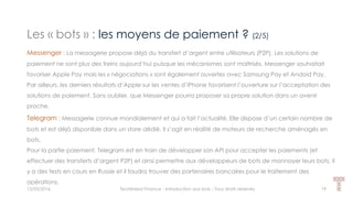 Les « bots » : les moyens de paiement ? (2/5)
15/05/2016 Techlinked Finance - Introduction aux bots - Tous droits réservés 19
Messenger : La messagerie propose déjà du transfert d’argent entre utilisateurs (P2P). Les solutions de
paiement ne sont plus des freins aujourd’hui puisque les mécanismes sont maîtrisés. Messenger souhaitait
favoriser Apple Pay mais les « négociations » sont également ouvertes avec Samsung Pay et Andoid Pay.
Par ailleurs, les derniers résultats d’Apple sur les ventes d’iPhone favorisent l’ouverture sur l’acceptation des
solutions de paiement. Sans oublier, que Messenger pourra proposer sa propre solution dans un avenir
proche.
Telegram : Messagerie connue mondialement et qui a fait l’actualité. Elle dispose d’un certain nombre de
bots et est déjà disponible dans un store dédié. Il s’agit en réalité de moteurs de recherche aménagés en
bots.
Pour la partie paiement, Telegram est en train de développer son API pour accepter les paiements (et
effectuer des transferts d’argent P2P) et ainsi permettre aux développeurs de bots de monnayer leurs bots. Il
y a des tests en cours en Russie et il faudra trouver des partenaires bancaires pour le traitement des
opérations.
 