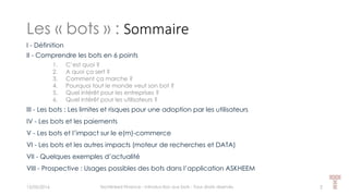 Les « bots » : Sommaire
15/05/2016 Techlinked Finance - Introduction aux bots - Tous droits réservés 2
I - Définition
II - Comprendre les bots en 6 points
1. C’est quoi ?
2. A quoi ça sert ?
3. Comment ça marche ?
4. Pourquoi tout le monde veut son bot ?
5. Quel intérêt pour les entreprises ?
6. Quel intérêt pour les utilisateurs ?
III - Les bots : Les limites et risques pour une adoption par les utilisateurs
IV - Les bots et les paiements
V - Les bots et l’impact sur le e(m)-commerce
VI - Les bots et les autres impacts (moteur de recherches et DATA)
VII - Quelques exemples d’actualité
VIII - Prospective : Usages possibles des bots dans l’application ASKHEEM
 