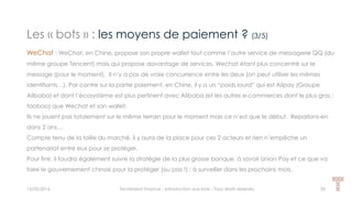 Les « bots » : les moyens de paiement ? (3/5)
15/05/2016 Techlinked Finance - Introduction aux bots - Tous droits réservés 20
WeChat : WeChat, en Chine, propose son propre wallet tout comme l’autre service de messagerie QQ (du
même groupe Tencent) mais qui propose davantage de services, Wechat étant plus concentré sur le
message (pour le moment). Il n’y a pas de vraie concurrence entre les deux (on peut utiliser les mêmes
identifiants…). Par contre sur la partie paiement, en Chine, il y a un “poids lourd” qui est Alipay (Groupe
Alibaba) et dont l’écosystème est plus pertinent avec Alibaba (et les autres e-commerces dont le plus gros :
taobao) que Wechat et son wallet.
Ils ne jouent pas totalement sur le même terrain pour le moment mais ce n’est que le début. Reparlons-en
dans 2 ans…
Compte tenu de la taille du marché, il y aura de la place pour ces 2 acteurs et rien n’empêche un
partenariat entre eux pour se protéger.
Pour finir, il faudra également suivre la stratégie de la plus grosse banque, à savoir Union Pay et ce que va
faire le gouvernement chinois pour la protéger (ou pas !) : à surveiller dans les prochains mois.
 