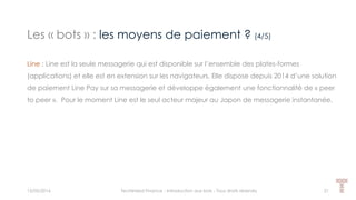 Les « bots » : les moyens de paiement ? (4/5)
15/05/2016 Techlinked Finance - Introduction aux bots - Tous droits réservés 21
Line : Line est la seule messagerie qui est disponible sur l’ensemble des plates-formes
(applications) et elle est en extension sur les navigateurs. Elle dispose depuis 2014 d’une solution
de paiement Line Pay sur sa messagerie et développe également une fonctionnalité de « peer
to peer ». Pour le moment Line est le seul acteur majeur au Japon de messagerie instantanée.
 