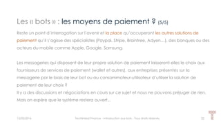 Les « bots » : les moyens de paiement ? (5/5)
15/05/2016 Techlinked Finance - Introduction aux bots - Tous droits réservés 22
Reste un point d’interrogation sur l’avenir et la place qu’occuperont les autres solutions de
paiement qu’il s’agisse des spécialistes (Paypal, Stripe, Braintree, Adyen…), des banques ou des
acteurs du mobile comme Apple, Google, Samsung.
Les messageries qui disposent de leur propre solution de paiement laisseront-elles le choix aux
fournisseurs de services de paiement (wallet et autres), aux entreprises présentes sur la
messagerie par le biais de leur bot ou au consommateur-utilisateur d’utiliser la solution de
paiement de leur choix ?
Il y a des discussions et négociations en cours sur ce sujet et nous ne pouvons préjuger de rien.
Mais on espère que le système restera ouvert...
 