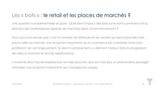 Les « bots » : le retail et les places de marchés ?
15/05/2016 Techlinked Finance - Introduction aux bots - Tous droits réservés 24
Une question complémentaire se pose : Quel sera l’impact des bots sur le e(m)-commerce et la
réaction des Marketplaces (places de marchés) dans cet environnement ?
Nous pouvons penser que c’est la manière de distribuer et de vendre qui sera impactée mais
pas la taille du marché. Une évolution importante du m-commerce est constatée et les bots
profiteront de cet engouement. Ils seront certainement un élément moteur dans la progression
de celui-ci (comme le sont les applications).
L’avenir le dira mais les expériences en Asie prouvent que ce n’est pas un phénomène passager
mais bien une évolution importante qui changera les usages.
 