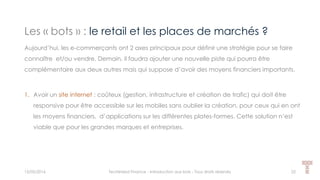 Les « bots » : le retail et les places de marchés ?
15/05/2016 Techlinked Finance - Introduction aux bots - Tous droits réservés 25
Aujourd’hui, les e-commerçants ont 2 axes principaux pour définir une stratégie pour se faire
connaître et/ou vendre. Demain, il faudra ajouter une nouvelle piste qui pourra être
complémentaire aux deux autres mais qui suppose d’avoir des moyens financiers importants.
1. Avoir un site internet : coûteux (gestion, infrastructure et création de trafic) qui doit être
responsive pour être accessible sur les mobiles sans oublier la création, pour ceux qui en ont
les moyens financiers, d’applications sur les différentes plates-formes. Cette solution n’est
viable que pour les grandes marques et entreprises.
 
