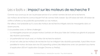 Les « bots » : impact sur les moteurs de recherche ?
15/05/2016 Techlinked Finance - Introduction aux bots - Tous droits réservés 28
Comme nous avons pu le voir, le principal service d’un certain nombre de bots est la recherche.
Les moteurs de recherche connus risquent fort de voir leur trafic baisser. Qui dit baisse de trafic dit baisse de
chiffre d’affaires sur les publicités sponsorisées sur ces moteurs.
Par ailleurs, il est probable qu’il y aura des moteurs de recherche intégrés dans les messageries dans un
avenir proche.
2 cas possibles avec un 3ème challenger :
- La messagerie propose son propre moteur (certains en rêve pour faire de l’ombre aux géants et proposer
des résultats sponsorisés).
- Un partenariat est noué avec un moteur de recherche existant.
- Un bot est crée par les moteurs de recherche tout en intégrant des résultats sponsorisés. Il peut être mis en
parallèle le moteur de base dans les OS (operating system) des téléphones avec son pendant sous forme
d’application (iOS et l’application Google Chrome ou Firefox).
 
