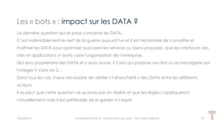 Les « bots » : impact sur les DATA ?
15/05/2016 Techlinked Finance - Introduction aux bots - Tous droits réservés 29
La dernière question qui se pose concerne les DATA.
C’est indéniablement le nerf de la guerre aujourd’hui et il est nécessaire de connaître et
maîtriser les DATA pour optimiser aussi bien les services ou biens proposés, que les interfaces des
sites et applications (+ bots) voire l’organisation de l’entreprise.
Qui sera propriétaire des DATA et y aura accès ? Celui qui propose son bot ou la messagerie qui
l’intègre ? Voire les 2…
Dans tous les cas, il sera nécessaire de vérifier « l’étanchéité » des DATA entre les différents
acteurs.
Il se peut que cette question ne se pose pas en réalité et que les règles s’appliqueront
naturellement mais il est préférable de le garder à l’esprit.
 