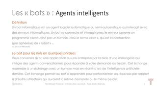 Les « bots » : Agents intelligents
15/05/2016 Techlinked Finance - Introduction aux bots - Tous droits réservés 3
Définition
Un bot informatique est un agent logiciel automatique ou semi-automatique qui interagit avec
des serveurs informatiques. Un bot se connecte et interagit avec le serveur comme un
programme client utilisé par un humain, d'où le terme « bot », qui est la contraction
(par aphérèse) de « robot » (1).
(1) Source Wikipedia
Le bot pour les nuls en quelques phrases
Vous conversez avec une application ou une entreprise par la biais d’une messagerie qui
intègre des agents conversationnels pour répondre à votre demande ou besoin. Cet échange
ressemble à un échange avec un humain mais en réalité c’est de l’intelligence artificielle
derrière. Cet échange permet au bot d’apprendre pour perfectionner ses réponses par rapport
à d’autres utilisateurs qui auraient la même demande ou le même besoin.
 