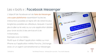 Les « bots » : Facebook Messenger
15/05/2016 Techlinked Finance - Introduction aux bots - Tous droits réservés 32
L’objectif de Facebook est de faire de Messenger
une super plateforme rassemblant toutes les
interactions possibles en ligne afin de retenir le plus
longtemps possible ses utilisateurs, lesquels n’auront
plus à aller sur le web ou sur une application dédiée
pour avoir accès à des services et à de
l’information.
Exemple avec la météo :
Plutôt que d’utiliser l’application météo sur mon
iPhone ou l’application météo Poncho, j’échange
avec un un agent conversationnel sur Messenger.
 
